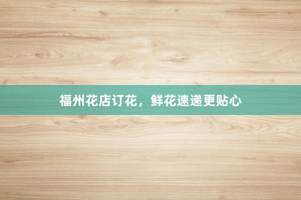 福州花店订花，鲜花速递更贴心